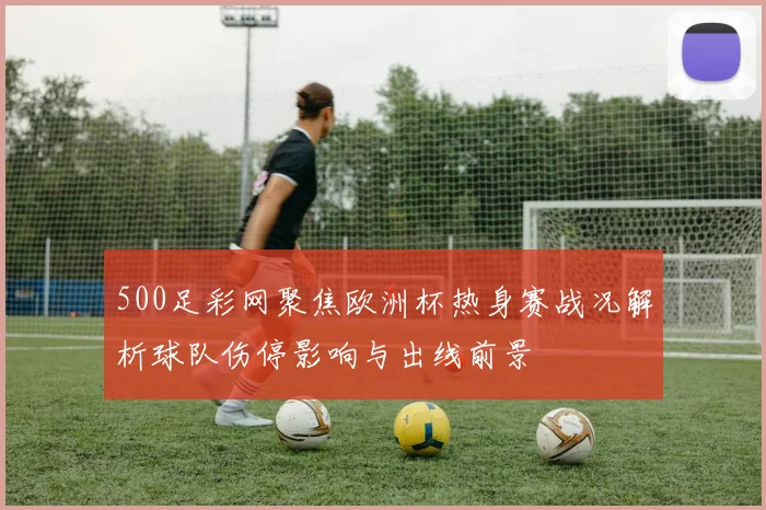 500足彩网聚焦欧洲杯热身赛战况解析球队伤停影响与出线前景