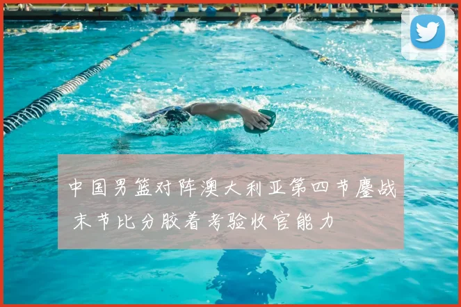 中国男篮对阵澳大利亚第四节鏖战 末节比分胶着考验收官能力