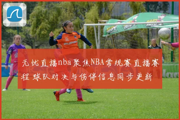 无忧直播nba聚焦NBA常规赛直播赛程 球队对决与伤停信息同步更新