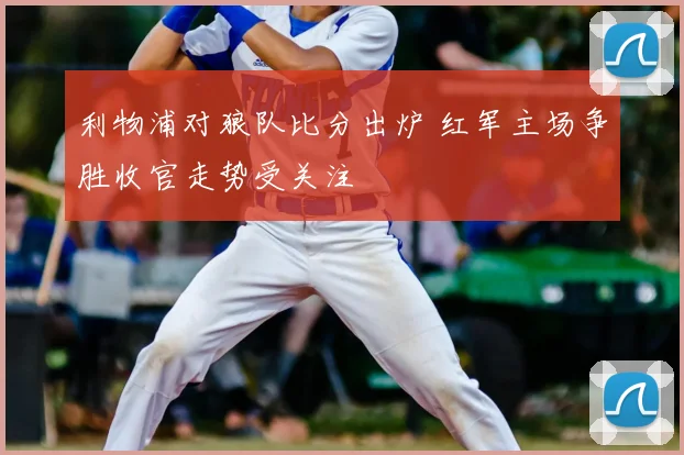 利物浦对狼队比分出炉 红军主场争胜收官走势受关注