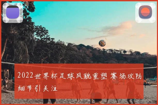 2022世界杯足球风貌重塑 赛场攻防细节引关注