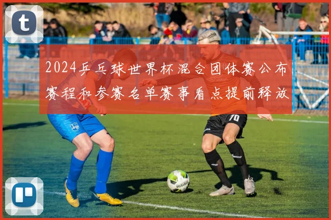 2024乒乓球世界杯混合团体赛公布赛程和参赛名单赛事看点提前释放