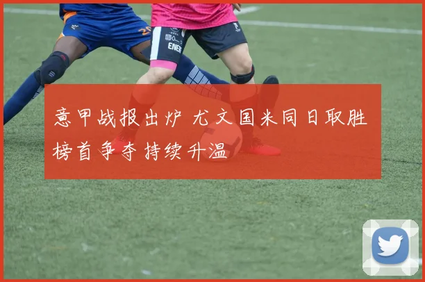 意甲战报出炉 尤文国米同日取胜 榜首争夺持续升温