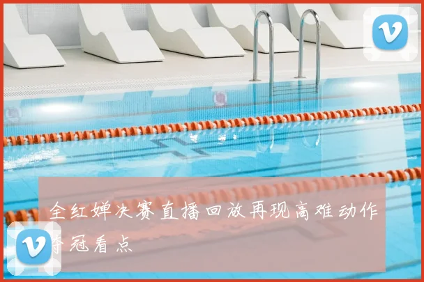 全红婵决赛直播回放再现高难动作夺冠看点