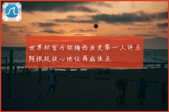 世界杯官方称梅西历史第一人评点阿根廷核心地位再成焦点