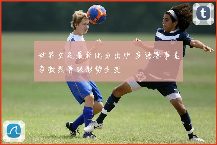 世界女足最新比分出炉 多场赛事竞争激烈晋级形势生变
