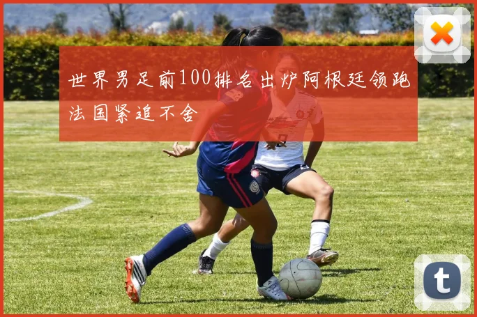 世界男足前100排名出炉阿根廷领跑法国紧追不舍