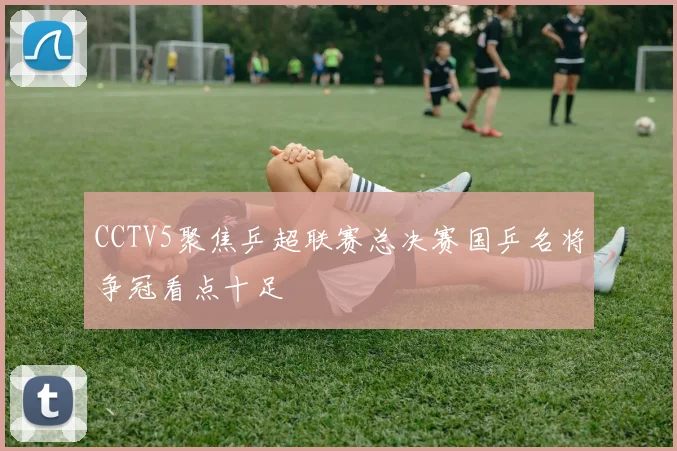 CCTV5聚焦乒超联赛总决赛国乒名将争冠看点十足