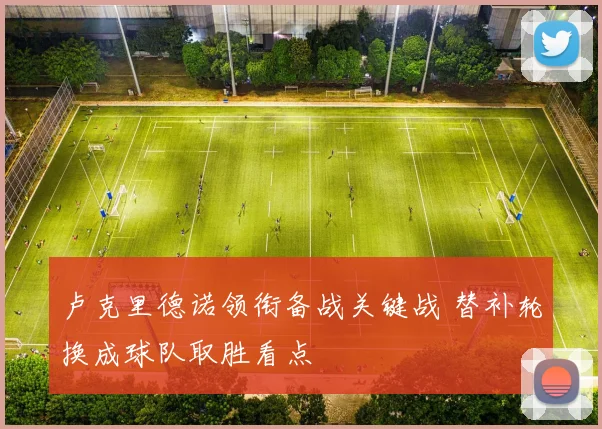 卢克里德诺领衔备战关键战 替补轮换成球队取胜看点