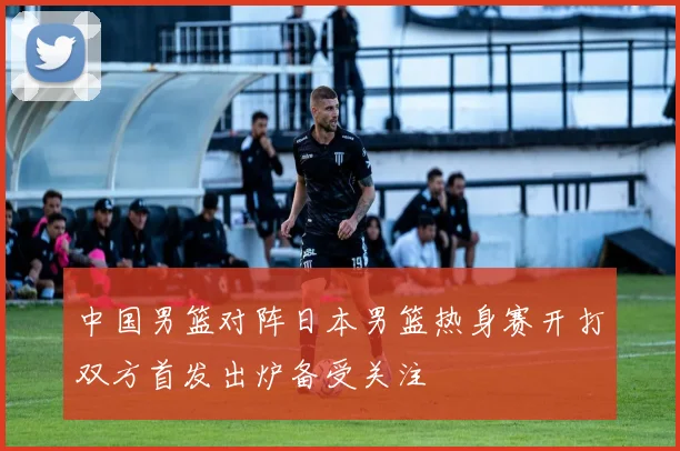 中国男篮对阵日本男篮热身赛开打双方首发出炉备受关注