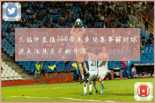 无插件直播360带来多场赛事解析球迷关注焦点不断升温