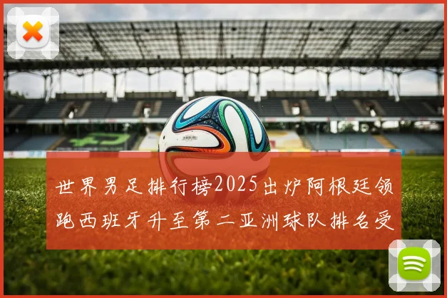 世界男足排行榜2025出炉阿根廷领跑西班牙升至第二亚洲球队排名受关注