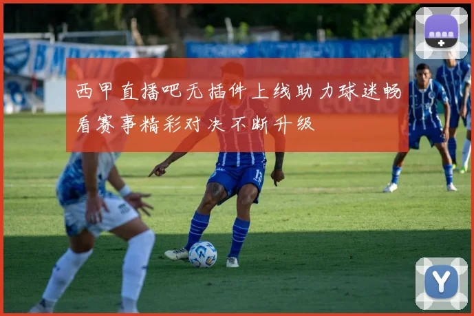 西甲直播吧无插件上线助力球迷畅看赛事精彩对决不断升级